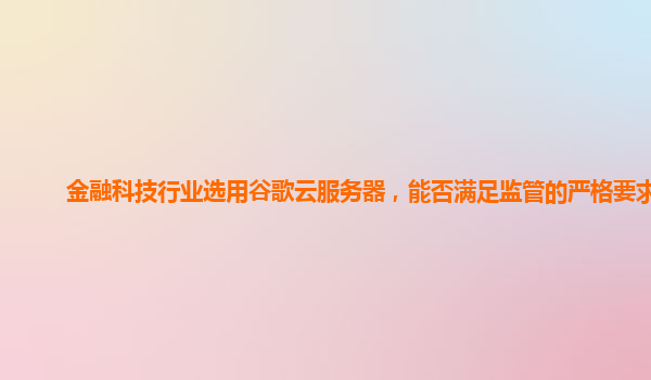 金融科技行业选用谷歌云服务器，能否满足监管的严格要求？