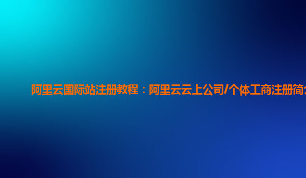 阿里云国际站注册教程：阿里云云上公司/个体工商注册简介