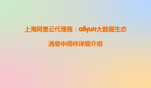 上海阿里云代理商：aliyun大数据生态消息中间件详细介绍