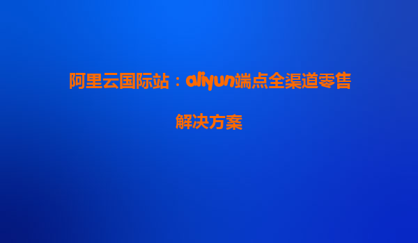 阿里云国际站：aliyun端点全渠道零售解决方案