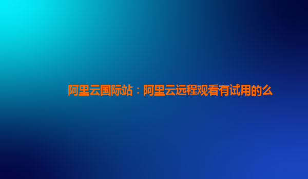 阿里云国际站：阿里云远程观看有试用的么