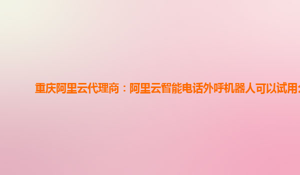 重庆阿里云代理商：阿里云智能电话外呼机器人可以试用么