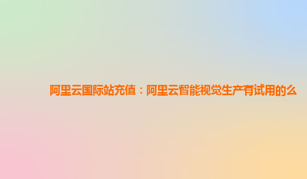 阿里云国际站充值：阿里云智能视觉生产有试用的么