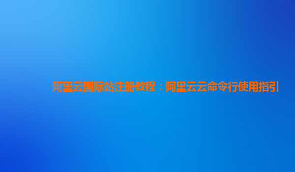 阿里云国际站注册教程：阿里云云命令行使用指引