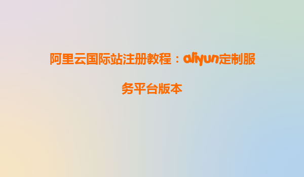 阿里云国际站注册教程：aliyun定制服务平台版本