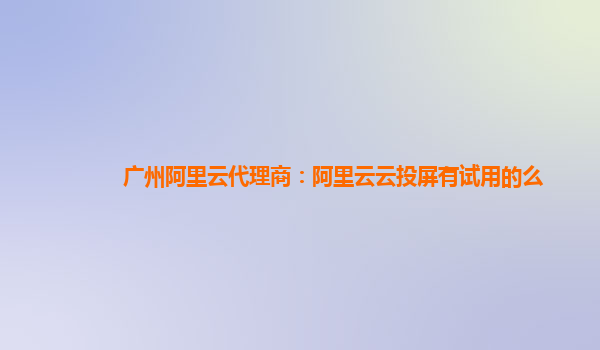 广州阿里云代理商：阿里云云投屏有试用的么