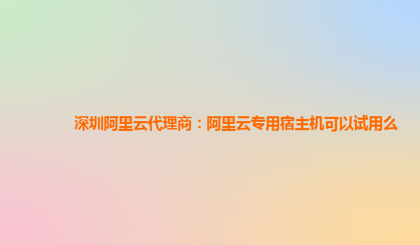 深圳阿里云代理商：阿里云专用宿主机可以试用么