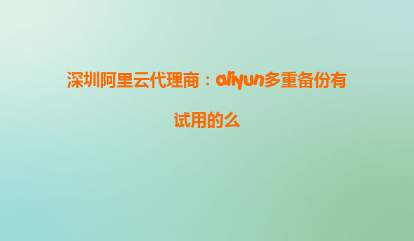 深圳阿里云代理商：aliyun多重备份有试用的么