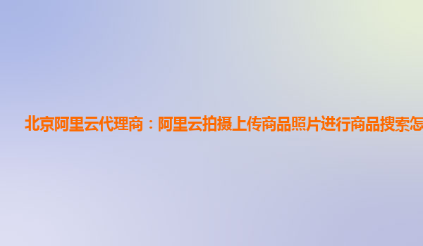 北京阿里云代理商：阿里云拍摄上传商品照片进行商品搜索怎么使用