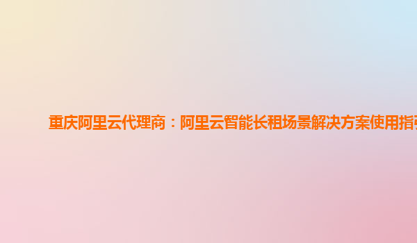 重庆阿里云代理商：阿里云智能长租场景解决方案使用指引