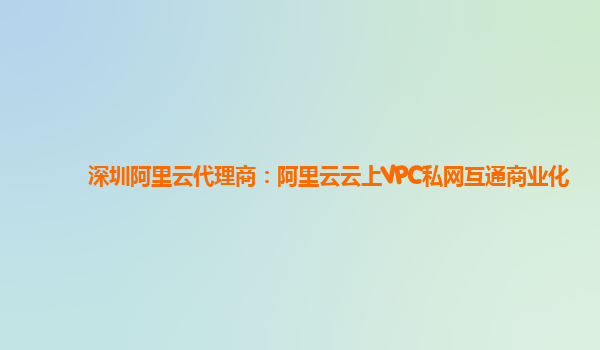 深圳阿里云代理商：阿里云云上VPC私网互通商业化
