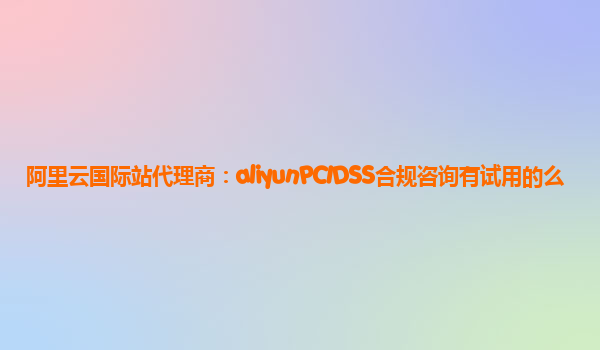 阿里云国际站代理商：aliyunPCIDSS合规咨询有试用的么