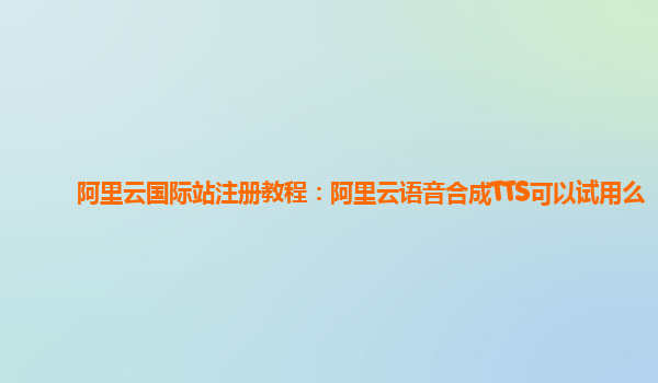 阿里云国际站注册教程：阿里云语音合成TTS可以试用么