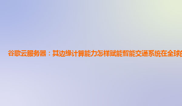 谷歌云服务器：其边缘计算能力怎样赋能智能交通系统在全球的应用？