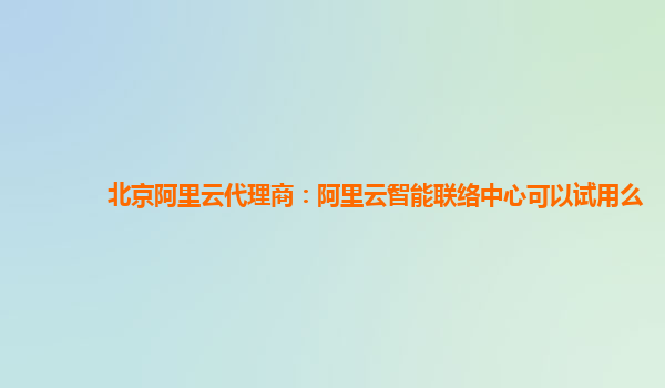 北京阿里云代理商：阿里云智能联络中心可以试用么