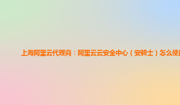 上海阿里云代理商：阿里云云安全中心（安骑士）怎么使用