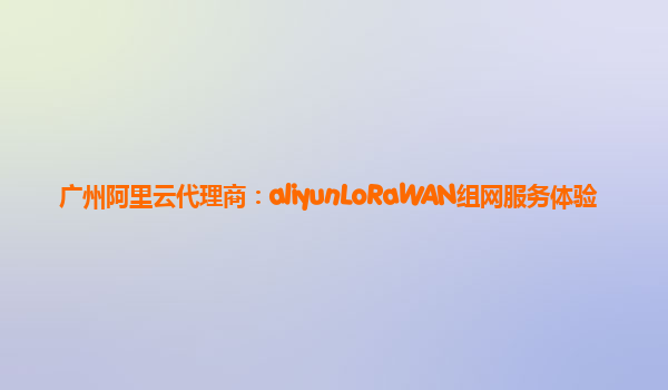 广州阿里云代理商：aliyunLoRaWAN组网服务体验