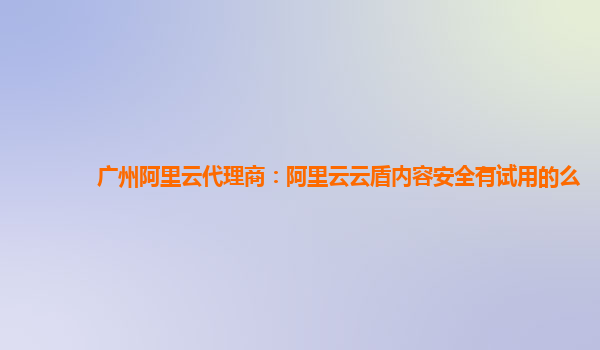 广州阿里云代理商：阿里云云盾内容安全有试用的么