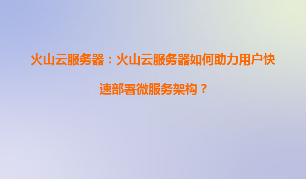 火山云服务器：火山云服务器如何助力用户快速部署微服务架构？