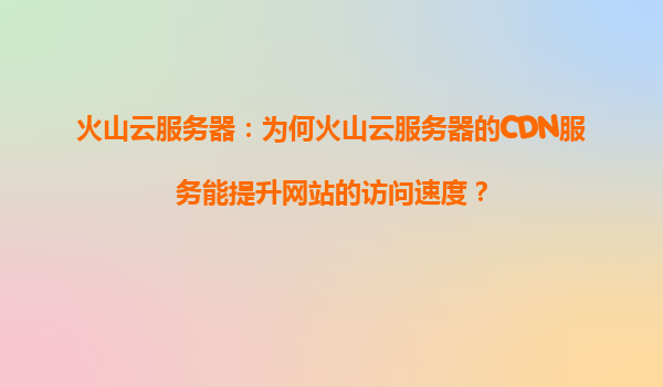 火山云服务器：为何火山云服务器的CDN服务能提升网站的访问速度？