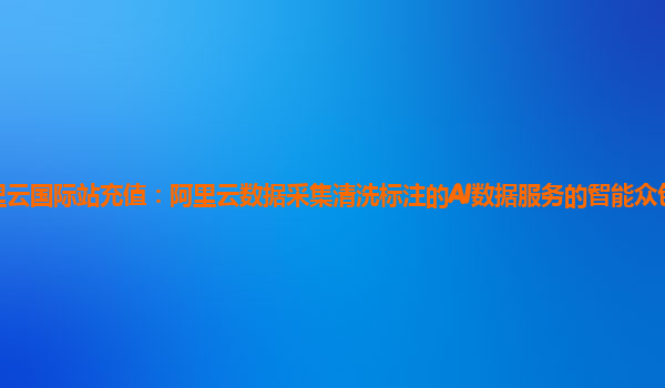 阿里云国际站充值：阿里云数据采集清洗标注的AI数据服务的智能众包平台使用指引