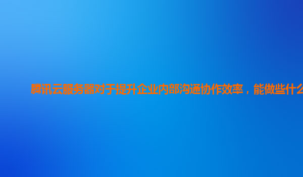 腾讯云服务器对于提升企业内部沟通协作效率，能做些什么？