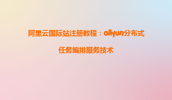 阿里云国际站注册教程：aliyun分布式任务编排服务技术