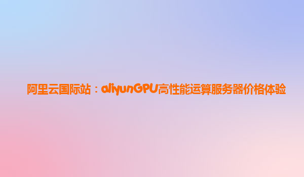 阿里云国际站：aliyunGPU高性能运算服务器价格体验