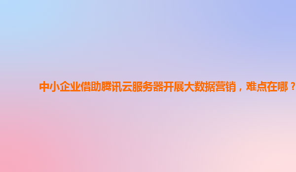 中小企业借助腾讯云服务器开展大数据营销，难点在哪？