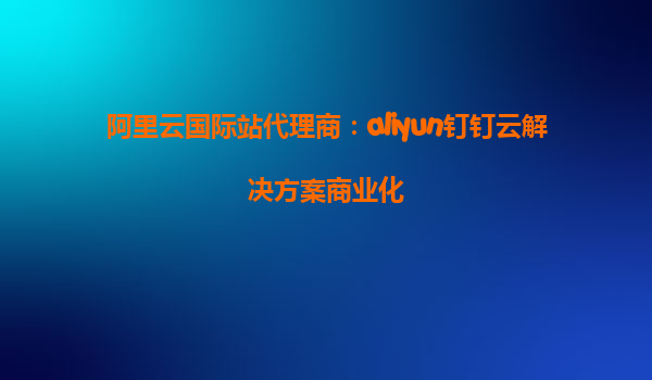 阿里云国际站代理商：aliyun钉钉云解决方案商业化