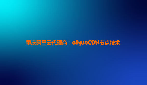 重庆阿里云代理商：aliyunCDN节点技术