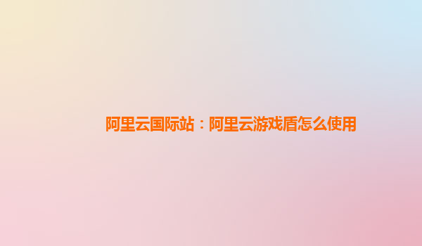阿里云国际站：阿里云游戏盾怎么使用