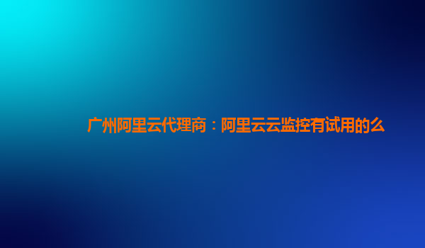 广州阿里云代理商：阿里云云监控有试用的么