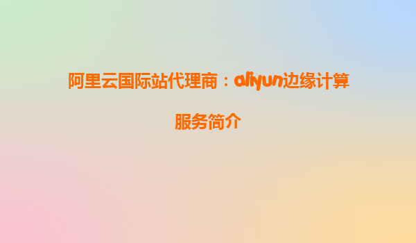 阿里云国际站代理商：aliyun边缘计算服务简介