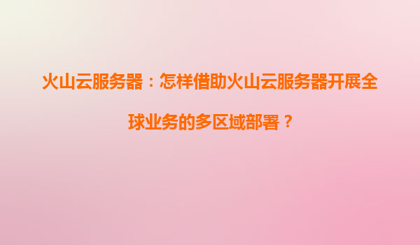 火山云服务器：怎样借助火山云服务器开展全球业务的多区域部署？