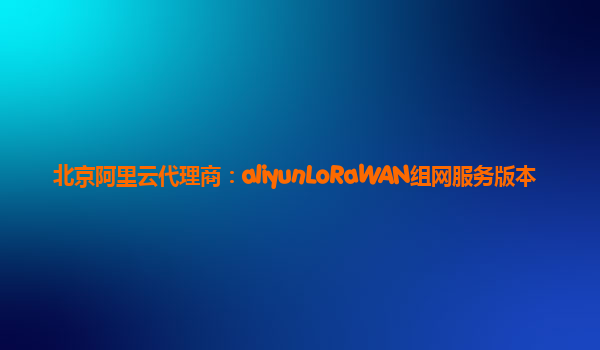 北京阿里云代理商：aliyunLoRaWAN组网服务版本