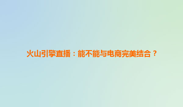 火山引擎直播：能不能与电商完美结合？