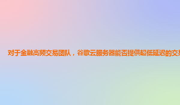 对于金融高频交易团队，谷歌云服务器能否提供超低延迟的交易环境？