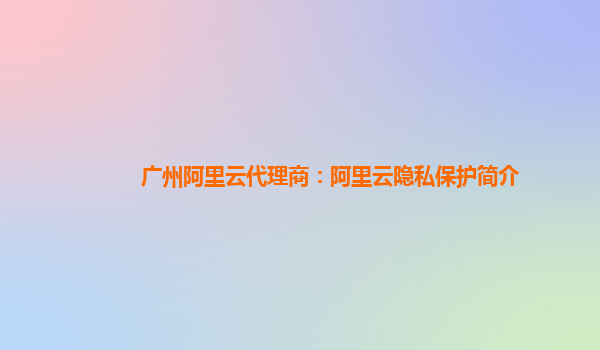 广州阿里云代理商：阿里云隐私保护简介
