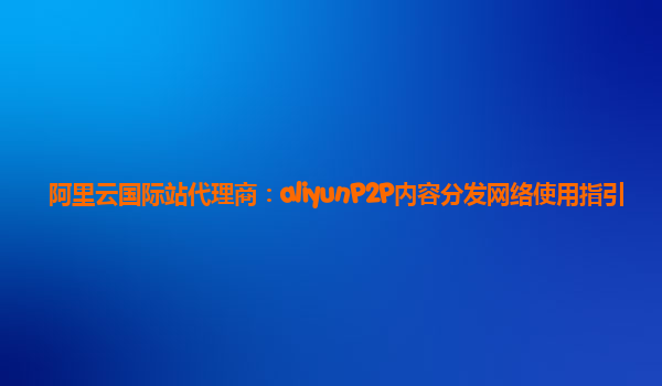 阿里云国际站代理商：aliyunP2P内容分发网络使用指引