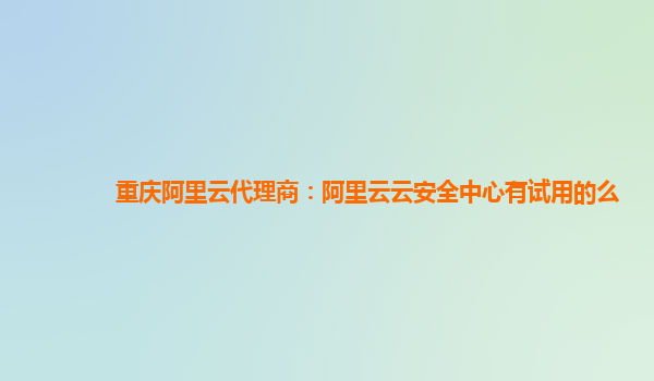 重庆阿里云代理商：阿里云云安全中心有试用的么