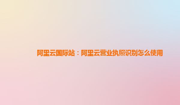 阿里云国际站：阿里云营业执照识别怎么使用