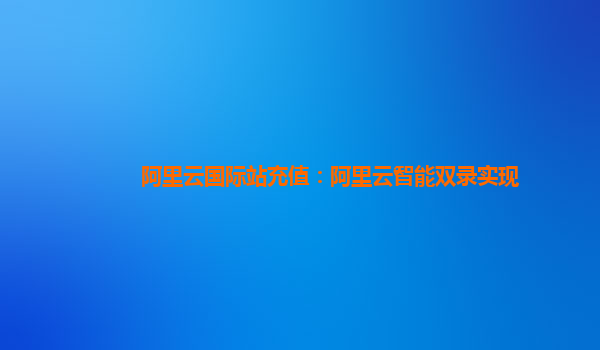 阿里云国际站充值：阿里云智能双录实现
