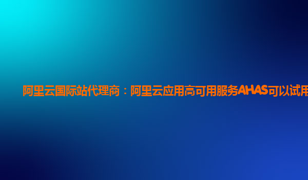 阿里云国际站代理商：阿里云应用高可用服务AHAS可以试用么
