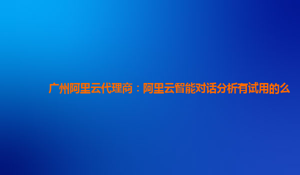 广州阿里云代理商：阿里云智能对话分析有试用的么