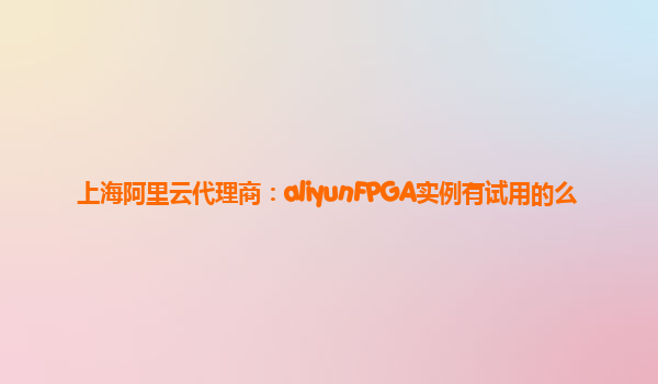 上海阿里云代理商：aliyunFPGA实例有试用的么