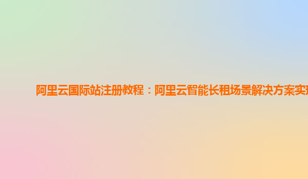 阿里云国际站注册教程：阿里云智能长租场景解决方案实现