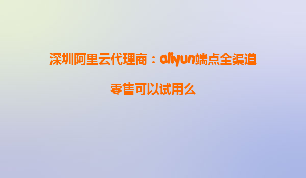 深圳阿里云代理商：aliyun端点全渠道零售可以试用么
