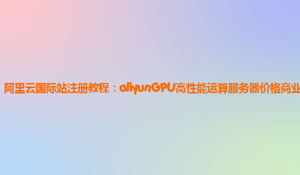阿里云国际站注册教程：aliyunGPU高性能运算服务器价格商业化