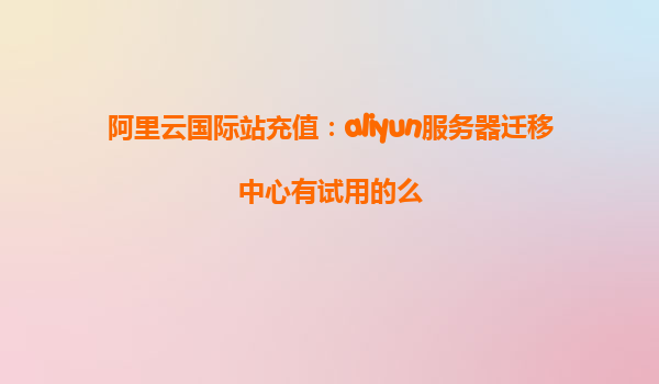 阿里云国际站充值：aliyun服务器迁移中心有试用的么